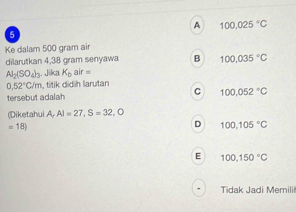 A 100,025°C
5
Ke dalam 500 gram air
dilarutkan 4,38 gram senyawa
B 100,035°C
Al_2(SO_4)_3. Jika K_b air =
0,52°C/m , titik didih larutan
C
tersebut adalah 100,052°C
(Diketahui Ar AI=27,S=32 _ 
=18)
D 100,105°C
E 100,150°C
Tidak Jadi Memili