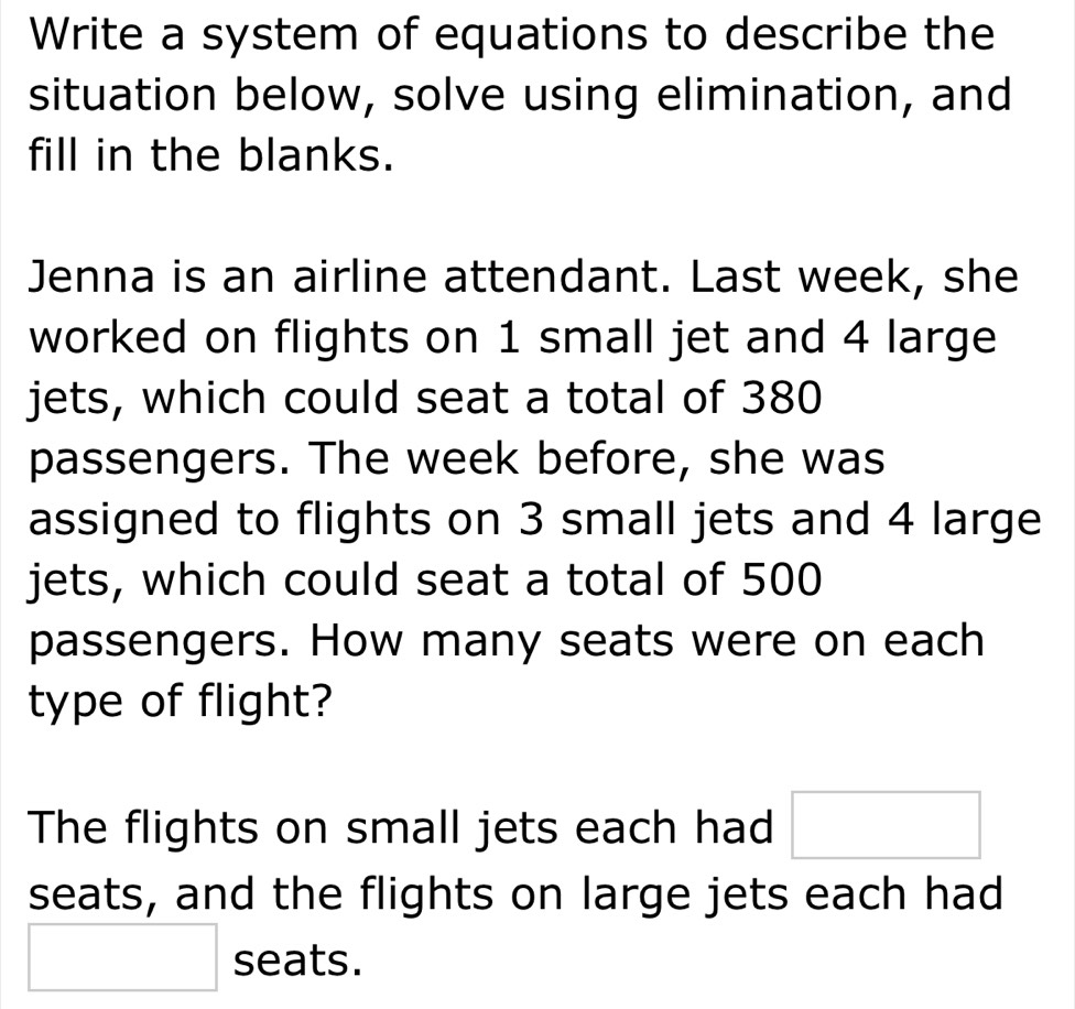 Write a system of equations to describe the 
situation below, solve using elimination, and 
fill in the blanks. 
Jenna is an airline attendant. Last week, she 
worked on flights on 1 small jet and 4 large 
jets, which could seat a total of 380
passengers. The week before, she was 
assigned to flights on 3 small jets and 4 large 
jets, which could seat a total of 500
passengers. How many seats were on each 
type of flight? 
The flights on small jets each had □
seats, and the flights on large jets each had
□ seats.