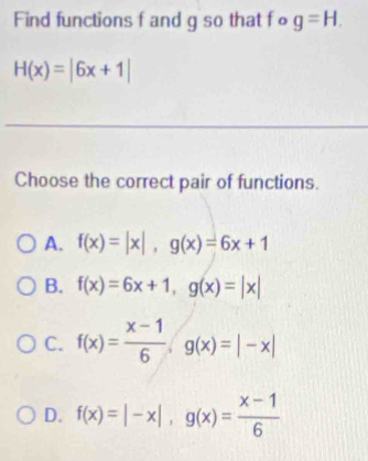 Find functions f and g so that fo g=H.
H(x)=|6x+1|
_
Choose the correct pair of functions.
A. f(x)=|x|, g(x)=6x+1
B. f(x)=6x+1, g(x)=|x|
C. f(x)= (x-1)/6 · g(x)=|-x|
D. f(x)=|-x|, g(x)= (x-1)/6 