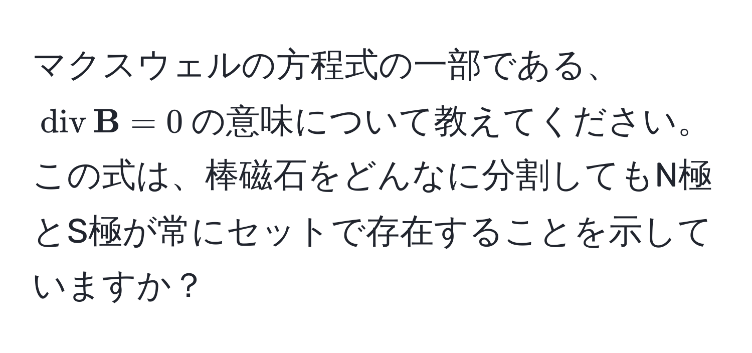 マクスウェルの方程式の一部である、$operatornamediv  B = 0$の意味について教えてください。この式は、棒磁石をどんなに分割してもN極とS極が常にセットで存在することを示していますか？