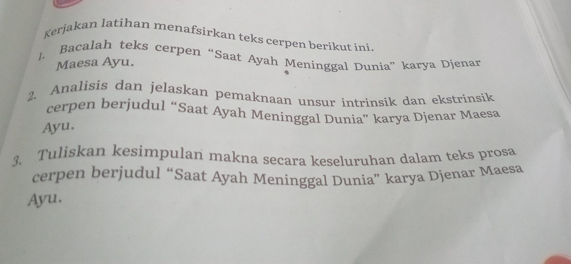 Kerjakan latihan menafsirkan teks cerpen berikut ini. 
1. Bacalah teks cerpen “Saat Ayah Meninggal Dunia” karya Djenar 
Maesa Ayu. 
2. Analisis dan jelaskan pemaknaan unsur intrinsik dan ekstrinsik 
cerpen berjudul “Saat Ayah Meninggal Dunia” karya Djenar Maesa 
Ayu. 
3. Tuliskan kesimpulan makna secara keseluruhan dalam teks prosa 
cerpen berjudul “Saat Ayah Meninggal Dunia” karya Djenar Maesa 
Ayu.