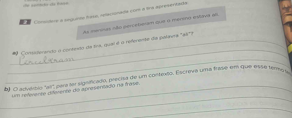 de serítido da frase. 
Considere a seguinte frase, relacionada com a tira apresentada. 
As meninas não perceberam que o menino estava ali. 
_ 
_*) Considerando o contexto da tira, qual é o referente da palavra “ali”? 
_ 
b) O advérbio "ali", para ter significado, precisa de um contexto. Escreva uma frase em que esse termo te 
_ 
_um referente diferente do apresentado na frase. 
_