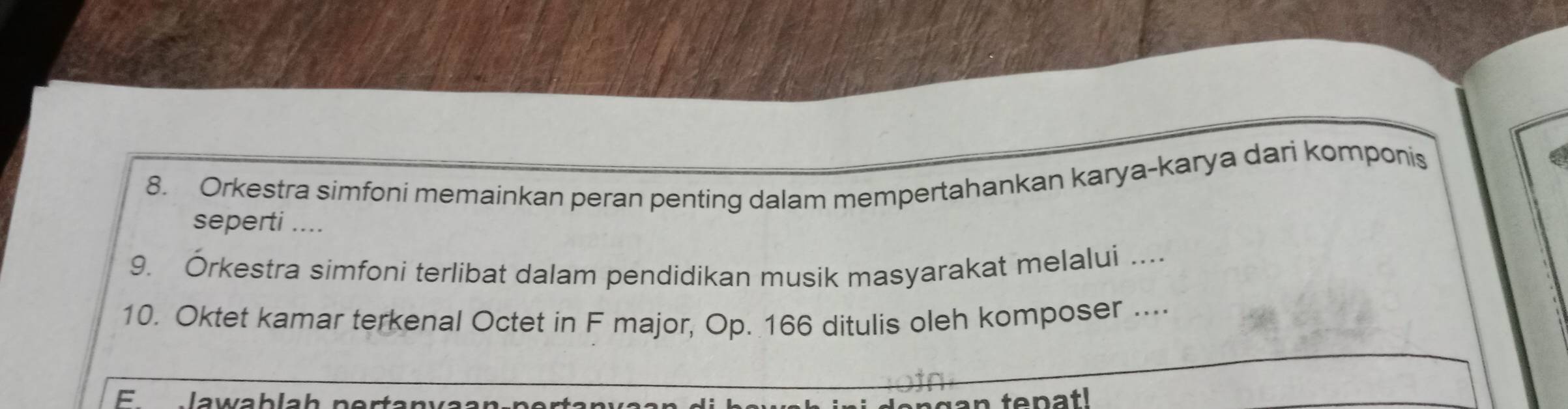 Orkestra simfoni memainkan peran penting dalam mempertahankan karya-karya dari komponis 
seperti .... 
9. Órkestra simfoni terlibat dalam pendidikan musik masyarakat melalui .... 
10. Oktet kamar terkenal Octet in F major, Op. 166 ditulis oleh komposer .... 
E lawablah pertany 
ten g an tepatl