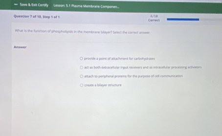 Save & Exit Certify Lesson: 5.1 Plasma Membrane Componen...
4/10
Question 7 of 10, Step 1 of 1 Correct
What is the function of phospholipids in the membrane bilayer? Select the correct answer.
Answer
provide a point of attachment for carbohydrates
act as both extracellular inout receivers and as intracellular processing activators
attach to peripheral proteins for the purpose of cell communication
create a bilayer structure