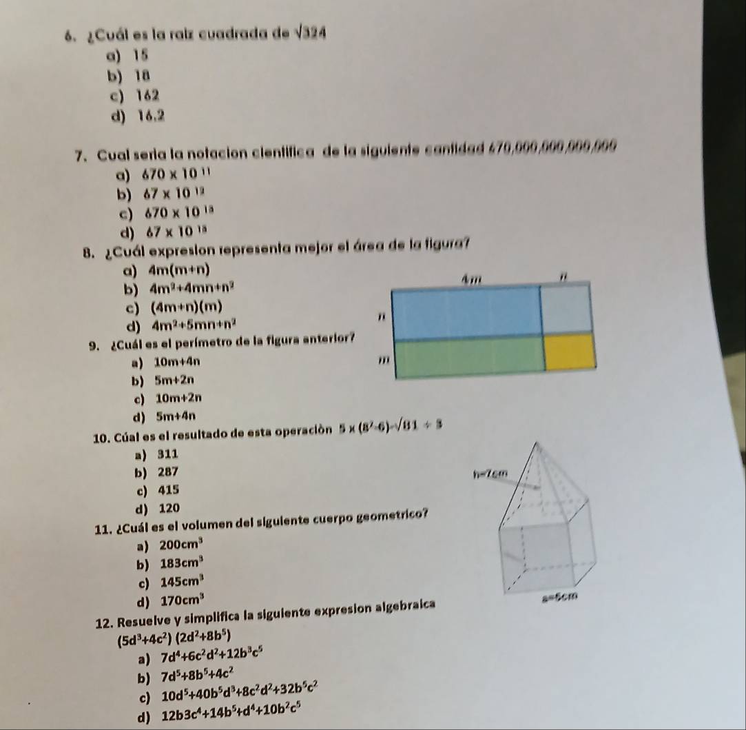 ¿Cuál es la raiz cuadrada de sqrt(324)
a) 15
b) 18
c) 162
d) 16.2
7. Cual seria la notación científica de la siguiente cantidaé 470,000,000,000,000
a) 670* 10^(11)
b) 67* 10^(12)
c) 670* 10^(13)
d) 67* 10^(15)
8. ¿Cuál expresion representa mejor el área de la figura?
a) 4m(m+n)
b) 4m^2+4mn+n^2
c) (4m+n)(m)
d) 4m^2+5mn+n^2
9. ¿Cuál es el perímetro de la figura anterior?
a) 10m+4n
b) 5m+2n
c) 10m+2n
d) 5m+4n
10. Cúal es el resultado de esta operación 5* (8^2-6)-sqrt(81)/ 3
a) 311
b) 287
c) 415
d) 120
11. ¿Cuál es el volumen del siguiente cuerpo geometrico?
a) 200cm^3
b) 183cm^3
c) 145cm^3
d) 170cm^3
12. Resuelve y simplifica la siguiente expresion algebraica
(5d^3+4c^2)(2d^2+8b^5)
a) 7d^4+6c^2d^2+12b^3c^5
7d^5+8b^5+4c^2
b) 10d^5+40b^5d^3+8c^2d^2+32b^5c^2
c)
d) 12b3c^4+14b^5+d^4+10b^2c^5