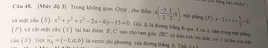 Thể tich băng bao nhiêu? ( 
Câu 48. [Mức độ 3] Trong không gian Oxyz , cho điểm A( (-3)/2 ; 1/2 ;0), , mặt phằng (P): x-2y+z+ 5/2 =0
và mặt cầu (S): x^2+y^2+z^2-2x-6y-15=0. Gọi △ 1 đã đường thẳng đi qua A và Δ nằm trong mặt phẳng 
(P) và cắt mặt cầu (S) tại hai điểm B, C sao cho tam giác IBC có diện tích lớn nhất, với I là tâm của mặt
coverset wedge au(S) ) . Gọi vector u_△ =(-1;a;b) là vecto chỉ phương của đường thẳng △ .Tinh a+b