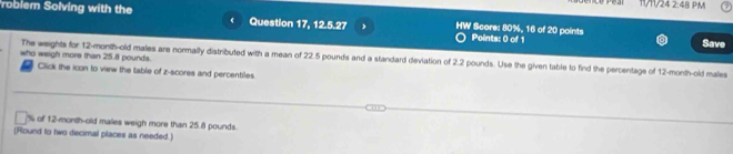 1V1/24 2:48 PM 
roblem Solving with the Question 17, 12.5.27 HW Score: 80%, 16 of 20 points Points: 0 of 1 
Save 
who weigh more than 25.8 pounds. 
The weights for 12-month -old males are normally distributed with a mean of 22.5 pounds and a standard deviation of 2.2 pounds. Use the given table to find the percentage of 12-month -old males 
Click the icon to view the table of z-scores and percentiles.
% of 12-month-old males weigh more than 25.8 pounds. 
(Round to two decimal places as needed.)