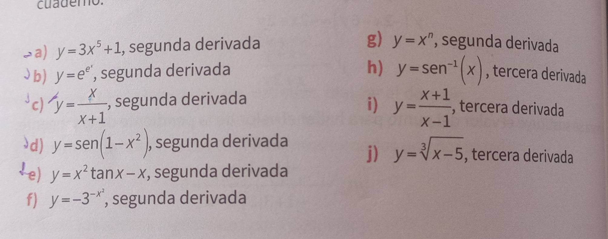 cuademo.
a) y=3x^5+1 , segunda derivada
g) y=x^n , segunda derivada
h) y=sen^(-1)(x)
b) y=e^(e^y) , segunda derivada , tercera derivada
c) y= x/x+1  , segunda derivada
i) y= (x+1)/x-1  , tercera derivada
d) y=sen (1-x^2) , segunda derivada
j) y=sqrt[3](x-5) , tercera derivada
!e) y=x^2tan x-x;, segunda derivada
f) y=-3^(-x^2) , segunda derivada