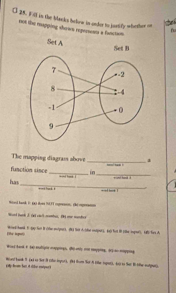 Fill in the blanks below in order to justify whether o
not the mapping shown represents a function.
The mapping diagram above_
a
wwed bransk 1
function since
_in_
wo*d hank t wond hask j
_
has
word back 4 word brank ?
Word bank 1: (a) does NOT represent, (b) represents
Word benk 2 (2) each number, (b) one number
Word bank 3. (a) Set B (the output), (b) Set A (the output). (e) Set B (the input). (d) Set A
(the input)
Word bank 4 (a) multiple mappings. (b) only one mapping. (c) no mapping
Word bank 5 (a) t Set B (the imput), (b) from Set A (the rput). (c) to Set B (the output),
(d) from Set A (the outpus)