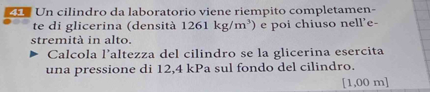 Un cilindro da laboratorio viene riempito completamen- 
te di glicerina (densità 1261kg/m^3) e poi chiuso nell'e- 
stremità in alto. 
Calcola l’altezza del cilindro se la glicerina esercita 
una pressione di 12,4 kPa sul fondo del cilindro.
[1,00 m ]