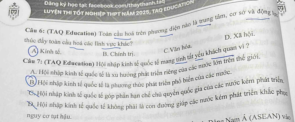 Đăng ký học tại: facebook.com/thaythanh.taq
Luyện tHI tỚt ngHiệp thPT năm 2025, tAq EDUcAtION
a
Câu 6: (TAQ Education) Toàn cầu hoá trên phương diện nào là trung tâm, cơ sở và động lực
D. Xã hội.
thúc đầy toàn cầu hoá các lĩnh vực khác?
C.Văn hóa.
A) Kinh tế. B. Chính trị.
Câu 7: (TAQ Education) Hội nhập kinh tế quốc tế mang tính tất yểu khách quan vì ?
A. Hội nhập kinh tế quốc tế là xu hướng phát triển riêng của các nước lớn trên thế giới.
B Hội nhập kinh tế quốc tế là phương thức phát triển phổ biến của các nước.
C. Hội nhập kinh tế quốc tế góp phần hạn chế chủ quyền quốc gia của các nước kém phát triển.
D Hội nhập kinh tế quốc tế không phải là con đường giúp các nước kém phát triển khắc phục
nguy cơ tụt hậu.
Nam Á (ASEAN) vào