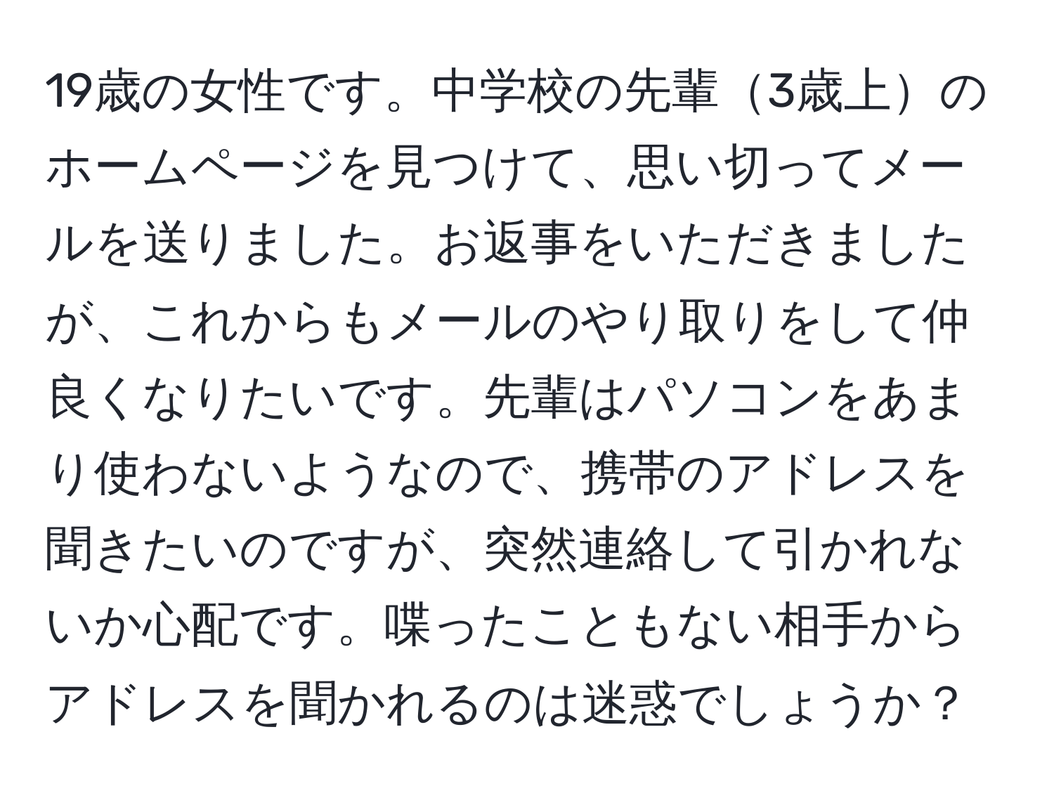 19歳の女性です。中学校の先輩3歳上のホームページを見つけて、思い切ってメールを送りました。お返事をいただきましたが、これからもメールのやり取りをして仲良くなりたいです。先輩はパソコンをあまり使わないようなので、携帯のアドレスを聞きたいのですが、突然連絡して引かれないか心配です。喋ったこともない相手からアドレスを聞かれるのは迷惑でしょうか？