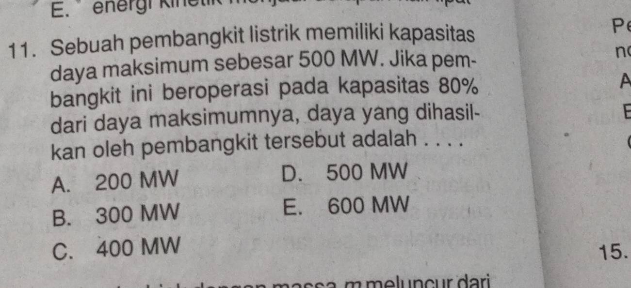 energi kinetik
11. Sebuah pembangkit listrik memiliki kapasitas
daya maksimum sebesar 500 MW. Jika pem- n
bangkit ini beroperasi pada kapasitas 80%
A
dari daya maksimumnya, daya yang dihasil-

kan oleh pembangkit tersebut adalah . . . .
A. 200 MW
D. 500 MW
B. 300 MW
E. 600 MW
C. 400 MW 15.