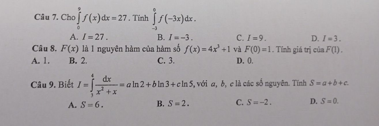 Cho ∈tlimits _0^(9f(x)dx=27. Tính ∈tlimits _(-3)^0f(-3x)dx.
A. I=27. B. I=-3. C. I=9. D. I=3. 
Câu 8. F(x) là 1 nguyên hàm của hàm số f(x)=4x^3)+1 và F(0)=1. Tính giá trị của F(1).
A. 1. B. 2. C. 3. D. 0.
Câu 9. Biết I=∈tlimits _3^(4frac dx)x^2+x=aln 2+bln 3+cln 5 , với a, b, c là các sô nguyên. Tính S=a+b+c.
C.
A. S=6. B. S=2. S=-2. D. S=0.