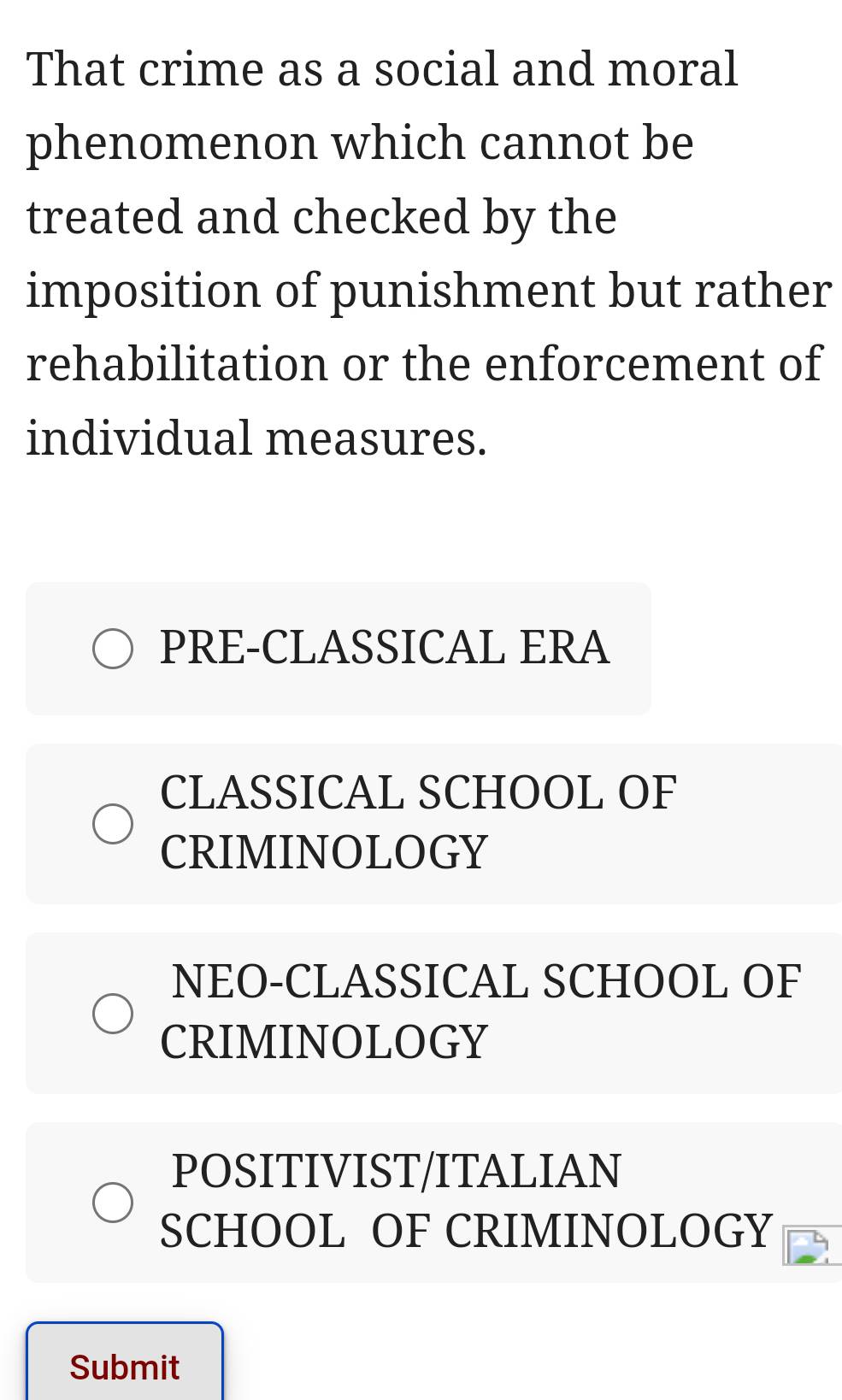 That crime as a social and moral
phenomenon which cannot be
treated and checked by the
imposition of punishment but rather
rehabilitation or the enforcement of
individual measures.
PRE-CLASSICAL ERA
CLASSICAL SCHOOL OF
CRIMINOLOGY
NEO-CLASSICAL SCHOOL OF
CRIMINOLOGY
POSITIVIST/ITALIAN
SCHOOL OF CRIMINOLOGY
Submit