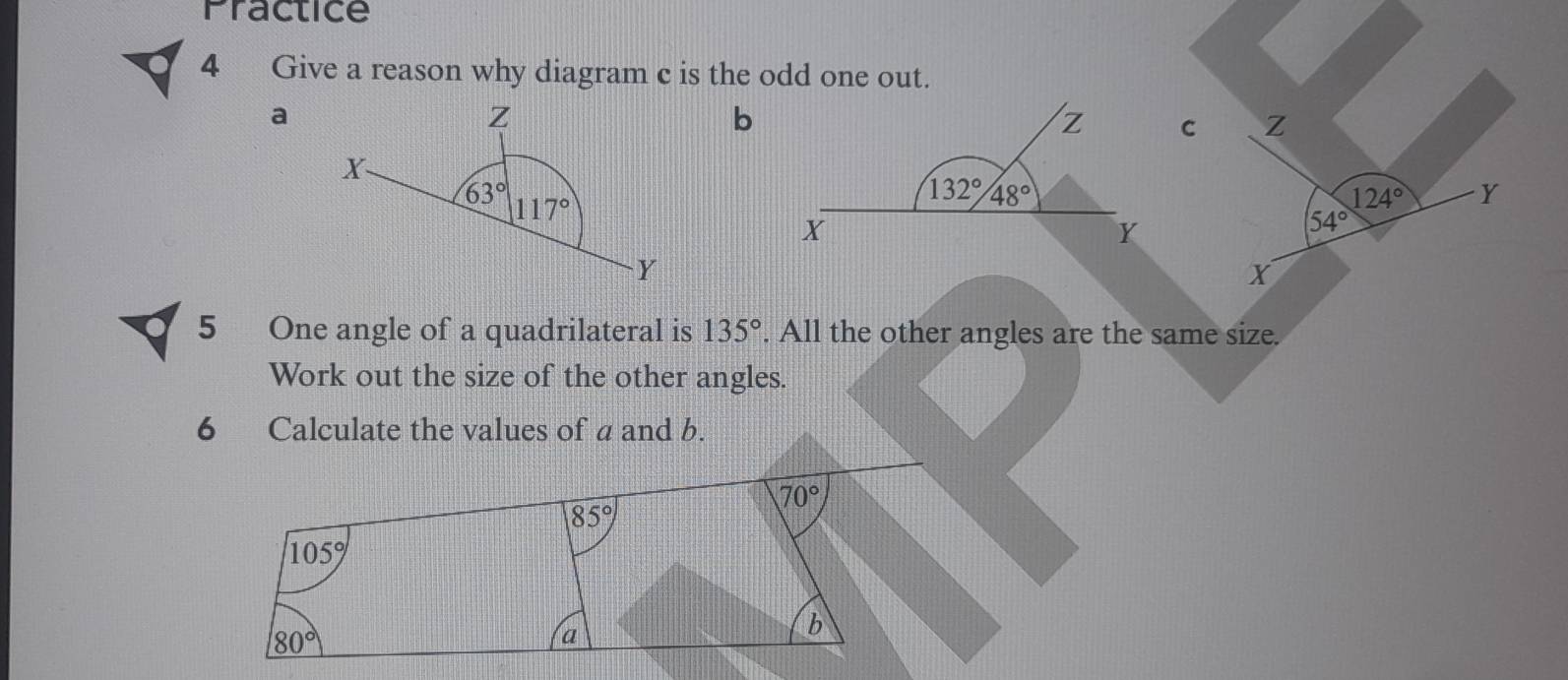 Practice
4 Give a reason why diagram c is the odd one out.
a
b
Z
124° Y
54°
X
5 One angle of a quadrilateral is 135°. All the other angles are the same size.
Work out the size of the other angles.
6 Calculate the values of a and b.