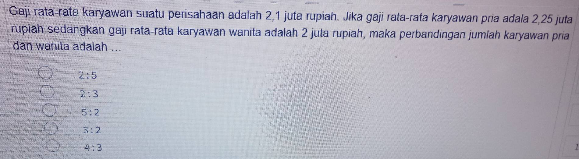 Gaji rata-rata karyawan suatu perisahaan adalah 2, 1 juta rupiah. Jika gaji rata-rata karyawan pria adala 2, 25 juta
rupiah sedangkan gaji rata-rata karyawan wanita adalah 2 juta rupiah, maka perbandingan jumlah karyawan pria
dan wanita adalah ...
2:5
2:3
5:2
3:2
4:3