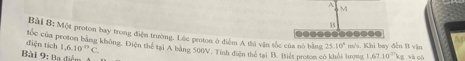 A
M
B 
Bài 8: Một proton bay trong điện trường. Lúc proton ở điểm A thì vận tốc của nó bằng 25.10^4 n n/s. Khi bay đến B vận 
Ap
1,6.10^(-19)C. 
điện tích tốc của proton bằng không. Điện thế tại A bằng 500V. Tính điện thế tại B. Biết proton có khối lượng 1,67.10^(-27)kg
Bài 9: Ba điểm và có