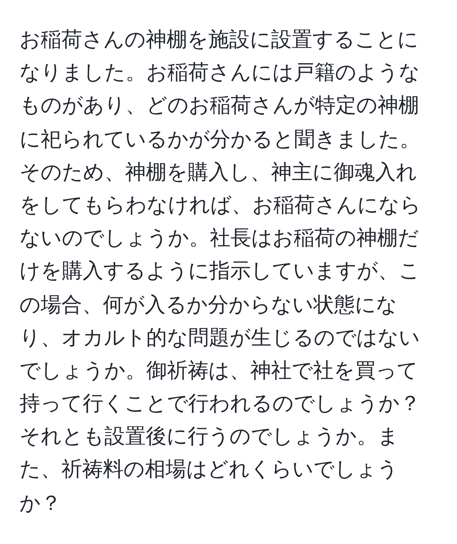 お稲荷さんの神棚を施設に設置することになりました。お稲荷さんには戸籍のようなものがあり、どのお稲荷さんが特定の神棚に祀られているかが分かると聞きました。そのため、神棚を購入し、神主に御魂入れをしてもらわなければ、お稲荷さんにならないのでしょうか。社長はお稲荷の神棚だけを購入するように指示していますが、この場合、何が入るか分からない状態になり、オカルト的な問題が生じるのではないでしょうか。御祈祷は、神社で社を買って持って行くことで行われるのでしょうか？それとも設置後に行うのでしょうか。また、祈祷料の相場はどれくらいでしょうか？