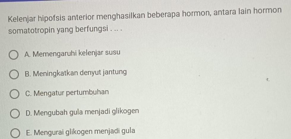 Kelenjar hipofsis anterior menghasilkan beberapa hormon, antara lain hormon
somatotropin yang berfungsi . .. .
A. Memengaruhi kelenjar susu
B. Meningkatkan denyut jantung
C. Mengatur pertumbuhan
D. Mengubah gula menjadi glikogen
E. Mengurai glikogen menjadi gula