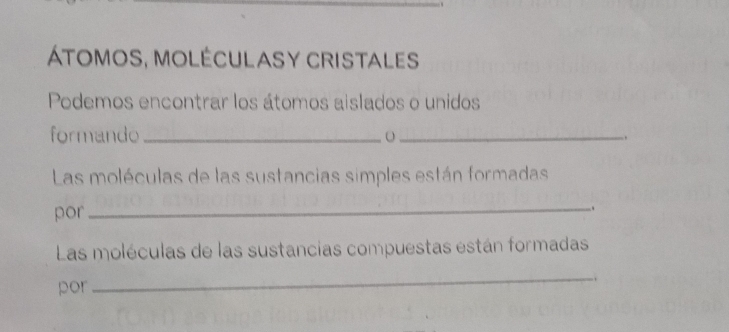 Átomos, moléculasy cristales 
Podemos encontrar los átomos aislados o unidos 
formando _o _. 
Las moléculas de las sustancias simples están formadas 
por 
_ 
, 
Las moléculas de las sustancias compuestas están formadas 
por 
_