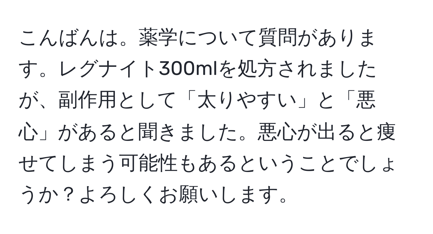 こんばんは。薬学について質問があります。レグナイト300mlを処方されましたが、副作用として「太りやすい」と「悪心」があると聞きました。悪心が出ると痩せてしまう可能性もあるということでしょうか？よろしくお願いします。