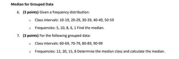 Median for Grouped Data 
6. (3 points) Given a frequency distribution: 
Class intervals: 10-19, 20 - 29, 30 - 39, 40 - 49, 50 - 59
Frequencies: 5, 10, 8, 6, 1 Find the median. 
7. (3 points) For the following grouped data: 
Class intervals: 60 - 69, 70 - 79, 80 - 89, 90 - 99
Frequencies: 12, 20, 15, 8 Determine the median class and calculate the median.