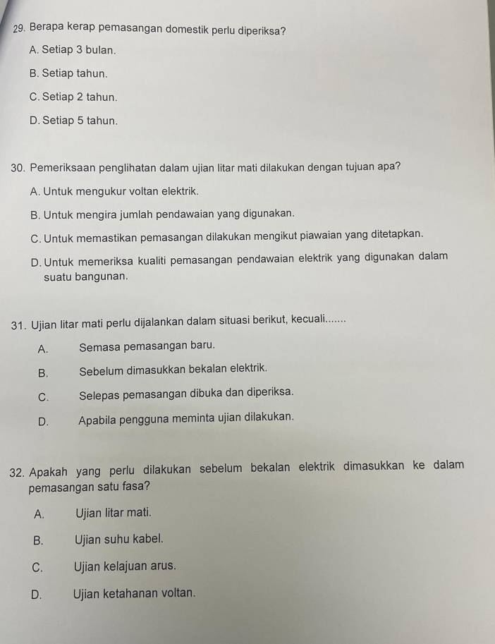 Berapa kerap pemasangan domestik perlu diperiksa?
A. Setiap 3 bulan.
B. Setiap tahun.
C. Setiap 2 tahun.
D. Setiap 5 tahun.
30. Pemeriksaan penglihatan dalam ujian litar mati dilakukan dengan tujuan apa?
A. Untuk mengukur voltan elektrik.
B. Untuk mengira jumlah pendawaian yang digunakan.
C. Untuk memastikan pemasangan dilakukan mengikut piawaian yang ditetapkan.
D. Untuk memeriksa kualiti pemasangan pendawaian elektrik yang digunakan dalam
suatu bangunan.
31. Ujian litar mati perlu dijalankan dalam situasi berikut, kecuali.......
A. Semasa pemasangan baru.
B. Sebelum dimasukkan bekalan elektrik.
C. Selepas pemasangan dibuka dan diperiksa.
D. Apabila pengguna meminta ujian dilakukan.
32. Apakah yang perlu dilakukan sebelum bekalan elektrik dimasukkan ke dalam
pemasangan satu fasa?
A. Ujian litar mati.
B. Ujian suhu kabel.
C. Ujian kelajuan arus.
D. Ujian ketahanan voltan.