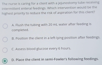 The nurse is caring for a client with a jejunostomy tube receiving
intermittent enteral feedings. Which intervention would be the
highest priority to reduce the risk of aspiration for this client?
A. Flush the tubing with 20 mL water after feeding is
completed.
B. Position the client in a left-lying position after feedings.
C. Assess blood glucose every 6 hours.
D. Place the client in semi-Fowler’s following feedings.