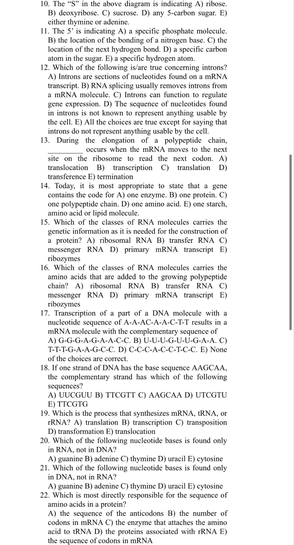 The “S” in the above diagram is indicating A) ribose.
B) deoxyribose. C) sucrose. D) any 5-carbon sugar. E)
either thymine or adenine.
11. The 5^, is indicating A) a specific phosphate molecule.
B) the location of the bonding of a nitrogen base. C) the
location of the next hydrogen bond. D) a specific carbon
atom in the sugar. E) a specific hydrogen atom.
12. Which of the following is/are true concerning introns?
A) Introns are sections of nucleotides found on a mRNA
transcript. B) RNA splicing usually removes introns from
a mRNA molecule. C) Introns can function to regulate
gene expression. D) The sequence of nucleotides found
in introns is not known to represent anything usable by
the cell. E) All the choices are true except for saying that
introns do not represent anything usable by the cell
13. During the elongation of a polypeptide chain,
_occurs when the mRNA moves to the next
site on the ribosome to read the next codon. A)
translocation B) transcription C) translation D)
transference E) termination
14. Today, it is most appropriate to state that a gene
contains the code for A) one enzyme. B) one protein. C)
one polypeptide chain. D) one amino acid. E) one starch,
amino acid or lipid molecule.
15. Which of the classes of RNA molecules carries the
genetic information as it is needed for the construction of
a protein? A) ribosomal RNA B) transfer RNA C)
messenger RNA D) primary mRNA transcript E)
ribozymes
16. Which of the classes of RNA molecules carries the
amino acids that are added to the growing polypeptide
chain? A) ribosomal RNA B) transfer RNA C)
messenger RNA D) primary mRNA transcript E)
ribozymes
17. Transcription of a part of a DNA molecule with a
nucleotide sequence of A-A-AC-A-A-C-T-T results in a
mRNA molecule with the complementary sequence of
A) ( G-G-G-A-G-A -A-C-C. B) U-U-U-G-U-U-U-C î-A-A. C)
T-T-T -G-A-A-G-C-C. D) C-C-C- A-C-C-T-C-C. E) None
of the choices are correct.
18. If one strand of DNA has the base sequence AAGCAA,
the complementary strand has which of the following
sequences?
A) UUCGUU B) TTCGTT C) AAGCAA D) UTCGTU
E) TTCGTG
19. Which is the process that synthesizes mRNA, tRNA, or
rRNA? A) translation B) transcription C) transposition
D) transformation E) translocation
20. Which of the following nucleotide bases is found only
in RNA, not in DNA?
A) guanine B) adenine C) thymine D) uracil E) cytosine
21. Which of the following nucleotide bases is found only
in DNA, not in RNA?
A) guanine B) adenine C) thymine D) uracil E) cytosine
22. Which is most directly responsible for the sequence of
amino acids in a protein?
A) the sequence of the anticodons B) the number of
codons in mRNA C) the enzyme that attaches the amino
acid to tRNA D) the proteins associated with rRNA E)
the sequence of codons in mRNA