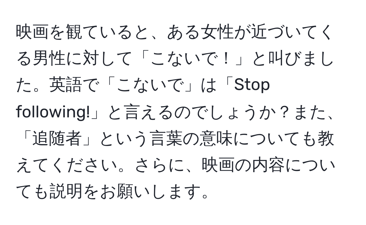 映画を観ていると、ある女性が近づいてくる男性に対して「こないで！」と叫びました。英語で「こないで」は「Stop following!」と言えるのでしょうか？また、「追随者」という言葉の意味についても教えてください。さらに、映画の内容についても説明をお願いします。