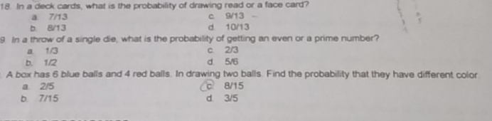 In a deck cards, what is the probability of drawing read or a face card?
a. 7/13 c. 9/13

b. 8/13 d. 10/13
9. In a throw of a single die, what is the probability of getting an even or a prime number?
a. 1/3 c. 2/3
b. 1/2 d. 5/6. A box has 6 blue balls and 4 red balls. In drawing two balls. Find the probability that they have different color
a. 2/5 c 8/15
b. 7/15 d. 3/5