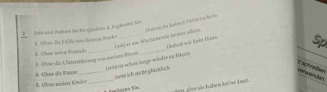 (haben) du keinen Fühtetschein. 
1Sein und heb en im Konjunktiv 2. Ergänzen Sie. 
(sei) er am Wochenende immer allein. 
1. Ohne die Hilfe von deinem Bruder 
(haben) wit kein Haus. 
2. Ohne seinæ Freunde_ 
3. Ohne die Unterstützung von meinen Eltern 
(sei) sie schon lange wieder zu Hause. 
_(sein) ich nicht glücklich. Sp 
d schreiben 
4. Ohne die Panne 
verwenden. 
5. Ohne meine Kinder_ 
Ergänzen Sie. ahenüber sie haben keine Lust.