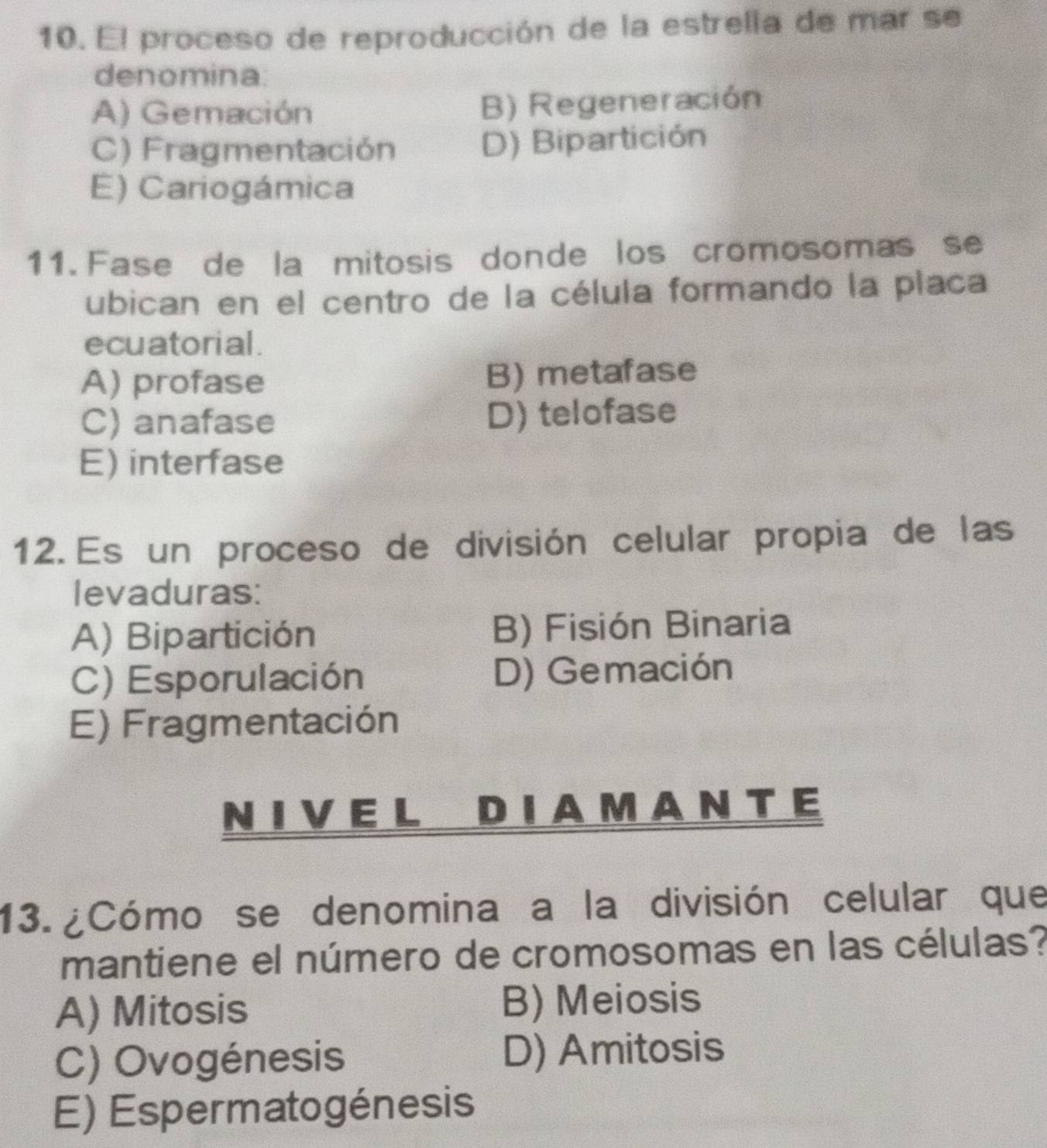 El proceso de reproducción de la estrella de mar se
denomina.
A) Gemación B) Regeneración
C) Fragmentación D) Bipartición
E) Cariogámica
11. Fase de la mitosis donde los cromosomas se
ubican en el centro de la célula formando la placa
ecu atorial .
A) profase B) metafase
C) anafase D) telofase
E) interfase
12. Es un proceso de división celular propia de las
levaduras:
A) Bipartición B) Fisión Binaria
C) Esporulación D) Gemación
E) Fragmentación
N I V E L D I A M A N T E
13. ¿Cómo se denomina a la división celular que
mantiene el número de cromosomas en las células?
A) Mitosis B) Meiosis
C) Ovogénesis D) Amitosis
E) Espermatogénesis