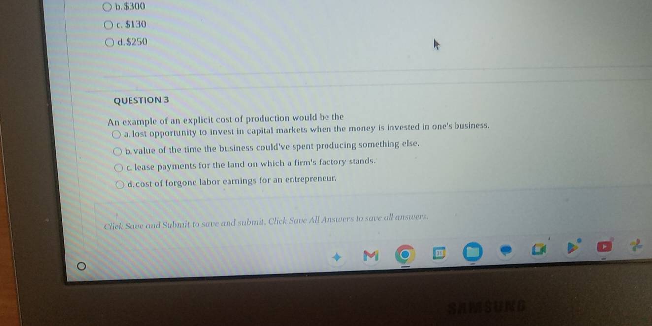 b. $300
c. $130
d. $250
QUESTION 3
An example of an explicit cost of production would be the
a. lost opportunity to invest in capital markets when the money is invested in one's business.
b. value of the time the business could've spent producing something else.
c. lease payments for the land on which a firm's factory stands.
d. cost of forgone labor earnings for an entrepreneur.
Click Save and Submit to save and submit. Click Save All Answers to save all answers.