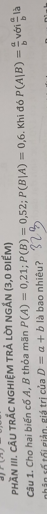a 1(2) 
phầN III. CâU TRắC NGHIỆM TRẢ Lờ1 NGắN (3,0 đIểM) 
Câu 1. Cho hai biến cố A, B thỏa mãn P(A)=0,21; P(B)=0,52; P(B|A)=0,6. Khi đó P(A|B)= a/b  với  a/b  là 
nhân số tối giản, giá trị của D=a+b là bao nhiêu?