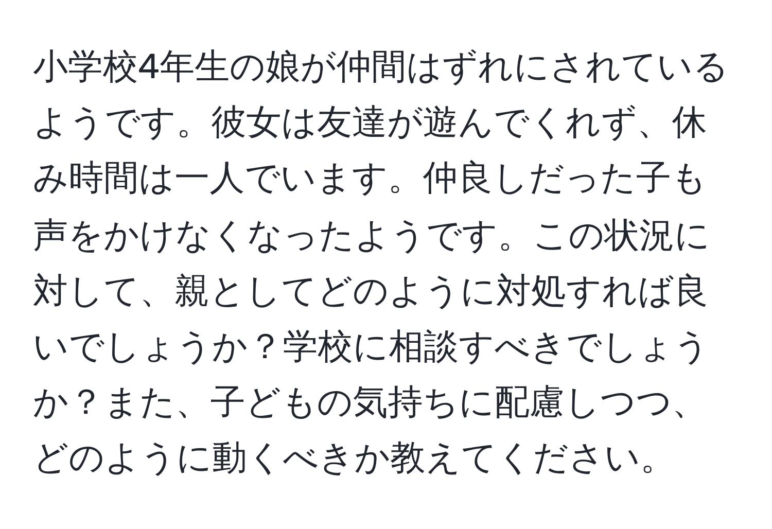 小学校4年生の娘が仲間はずれにされているようです。彼女は友達が遊んでくれず、休み時間は一人でいます。仲良しだった子も声をかけなくなったようです。この状況に対して、親としてどのように対処すれば良いでしょうか？学校に相談すべきでしょうか？また、子どもの気持ちに配慮しつつ、どのように動くべきか教えてください。