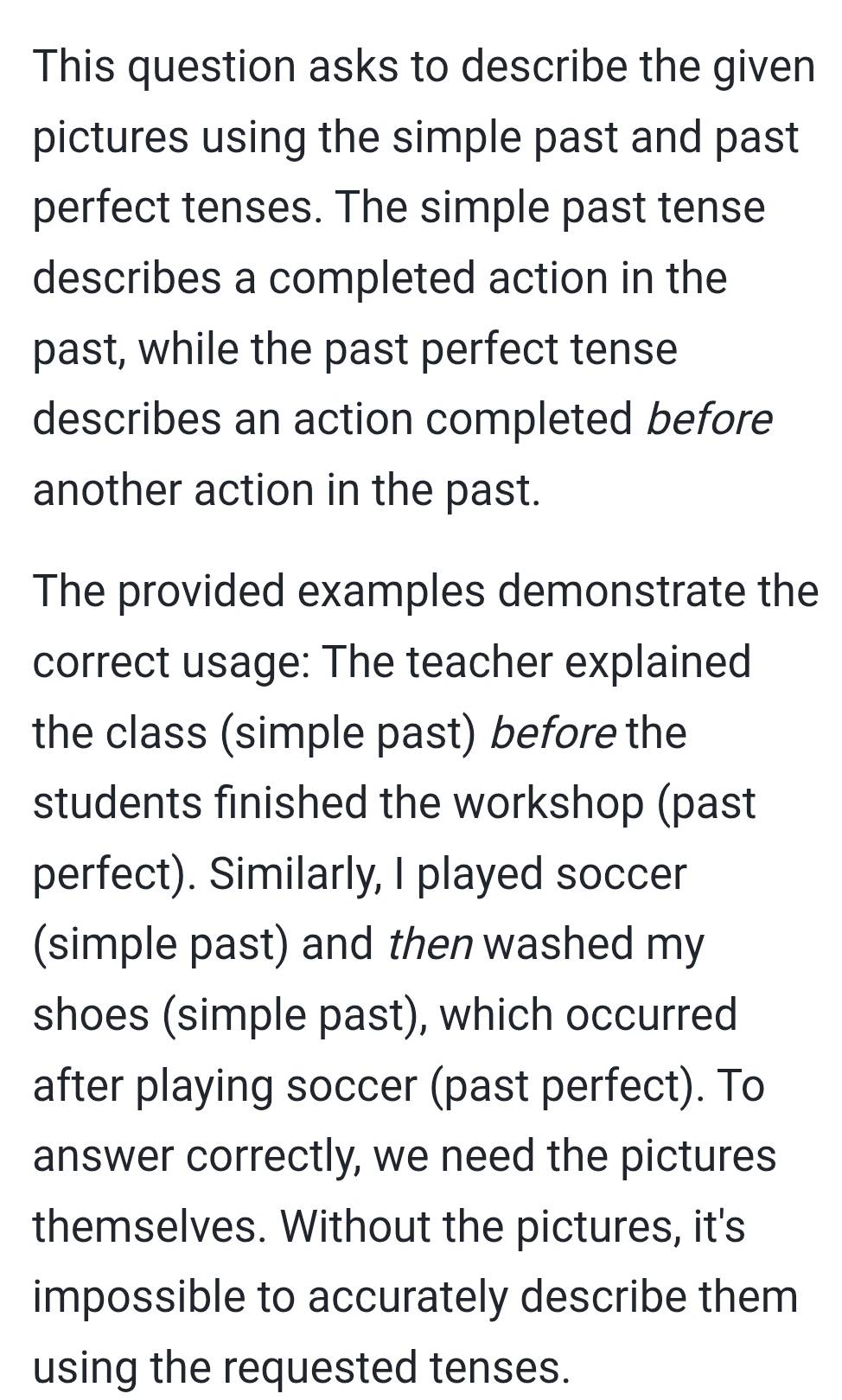 This question asks to describe the given 
pictures using the simple past and past 
perfect tenses. The simple past tense 
describes a completed action in the 
past, while the past perfect tense 
describes an action completed before 
another action in the past. 
The provided examples demonstrate the 
correct usage: The teacher explained 
the class (simple past) before the 
students finished the workshop (past 
perfect). Similarly, I played soccer 
(simple past) and then washed my 
shoes (simple past), which occurred 
after playing soccer (past perfect). To 
answer correctly, we need the pictures 
themselves. Without the pictures, it's 
impossible to accurately describe them 
using the requested tenses.