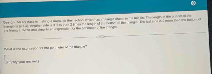 Design An art class is making a mural for their school which has a triangie drawn in the middle. The length of the bottom of the 
trangle is (y+4). Another side is 3 less than 2 times the length of the bottom of the triangle. The last side is 2 more than the bottom of 
the triangle. Write and simplify an expression for the perimeter of the triangle. 
What is the expression for the perimeter of the triangle? 
(Simplify your answer.)