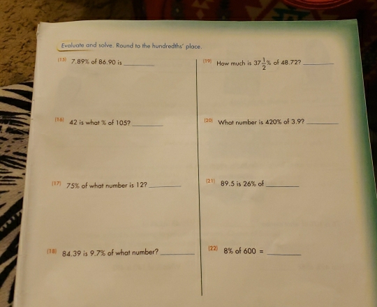 Evaluate and solve. Round to the hundredths' place. 
(15) 7.89% of 86.90 is _(19) How much is 37 1/2 % of 48.72?_ 
_ 
(16) 42 is what % of 105? (20) What number is 420% of 3.9?_ 
17 75% of what number is 12?_ (21) 89.5 is 26% of_ 
122) 8% of 
(18) 84.39 is 9.7% of what number? _ 600= _