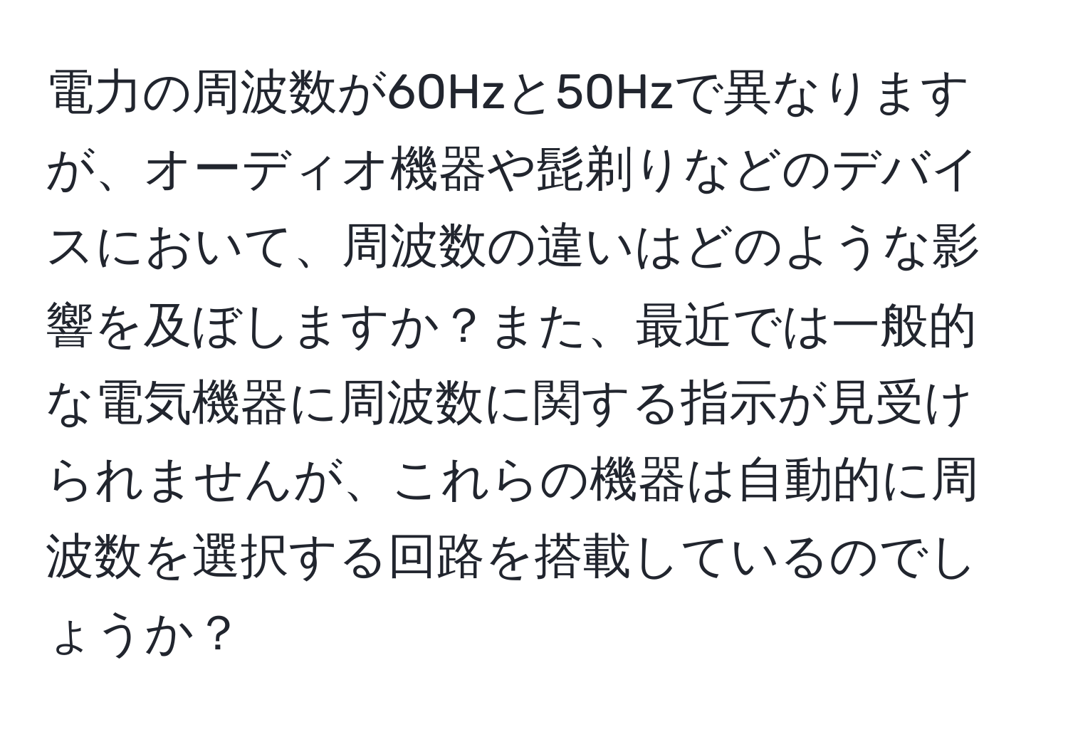 電力の周波数が60Hzと50Hzで異なりますが、オーディオ機器や髭剃りなどのデバイスにおいて、周波数の違いはどのような影響を及ぼしますか？また、最近では一般的な電気機器に周波数に関する指示が見受けられませんが、これらの機器は自動的に周波数を選択する回路を搭載しているのでしょうか？