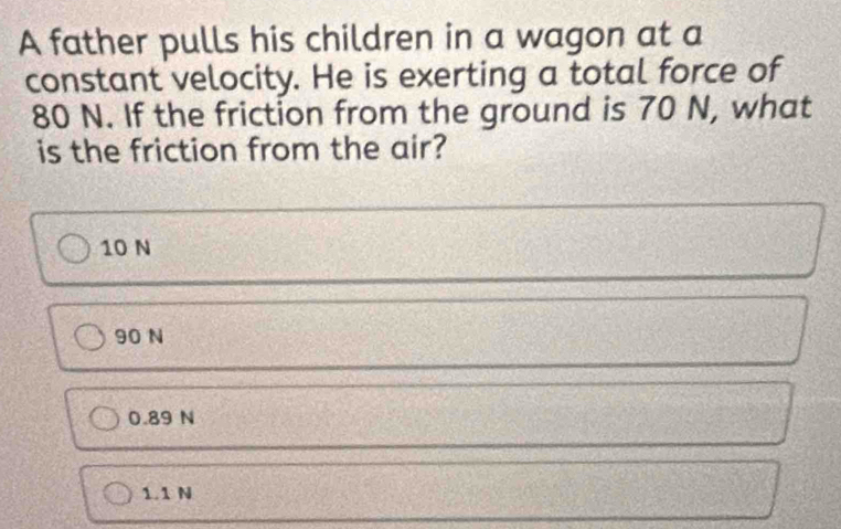 A father pulls his children in a wagon at a
constant velocity. He is exerting a total force of
80 N. If the friction from the ground is 70 N, what
is the friction from the air?
10 N
90 N
0.89 N
1.1 N