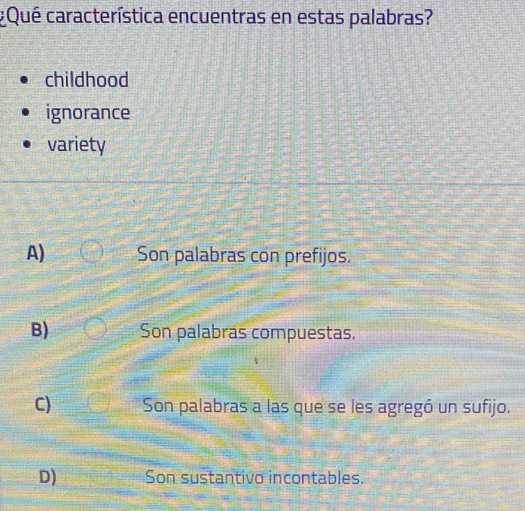 ¿Qué característica encuentras en estas palabras?
childhood
ignorance
variety
A) Son palabras con prefijos.
B) Son palabras compuestas.
C) Son palabras a las que se les agregó un sufijo.
D) Son sustantivo incontables.