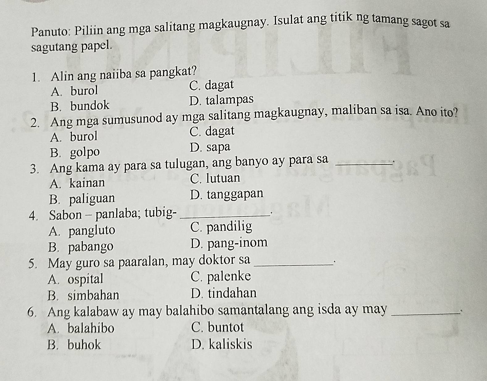 Panuto: Piliin ang mga salitang magkaugnay. Isulat ang titik ng tamang sagot sa
sagutang papel.
1. Alin ang naiiba sa pangkat?
A. burol C. dagat
B. bundok D. talampas
2. Ang mga sumusunod ay mga salitang magkaugnay, maliban sa isa. Ano ito?
A. burol C. dagat
B. golpo
D. sapa
3. Ang kama ay para sa tulugan, ang banyo ay para sa_
A. kainan C. lutuan
B. paliguan D. tanggapan
4. Sabon - panlaba; tubig-_
.
A. pangluto C. pandilig
B. pabango D. pang-inom
5. May guro sa paaralan, may doktor sa _.
A. ospital C. palenke
B. simbahan D. tindahan
6. Ang kalabaw ay may balahibo samantalang ang isda ay may_
、
A. balahibo C. buntot
B. buhok D. kaliskis