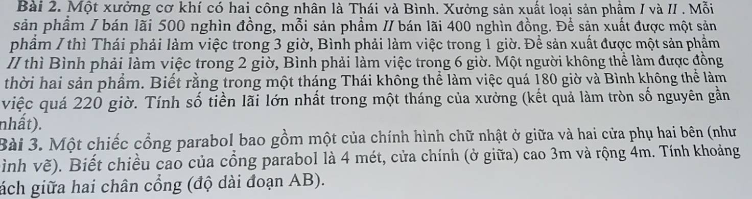 Một xưởng cơ khí có hai công nhân là Thái và Bình. Xưởng sản xuất loại sản phẩm / và II . Mỗi 
sản phầm / bán lãi 500 nghìn đồng, mỗi sản phẩm // bán lãi 400 nghìn đồng. Để sản xuất được một sản 
phẩm / thì Thái phải làm việc trong 3 giờ, Bình phải làm việc trong 1 giờ. Để sản xuất được một sản phẩm 
II thì Bình phải làm việc trong 2 giờ, Bình phải làm việc trong 6 giờ. Một người không thể làm được đồng 
thời hai sản phẩm. Biết rằng trong một tháng Thái không thể làm việc quá 180 giờ và Bình không thể làm 
việc quá 220 giờ. Tính số tiền lãi lớn nhất trong một tháng của xưởng (kết quả làm tròn số nguyên gần 
nhất). 
Bài 3. Một chiếc cổng parabol bao gồm một của chính hình chữ nhật ở giữa và hai cửa phụ hai bên (như 
ình vẽ). Biết chiều cao của cổng parabol là 4 mét, cửa chính (ở giữa) cao 3m và rộng 4m. Tính khoảng 
ách giữa hai chân cổng (độ dài đoạn AB).