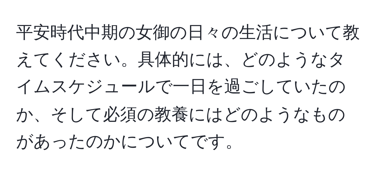 平安時代中期の女御の日々の生活について教えてください。具体的には、どのようなタイムスケジュールで一日を過ごしていたのか、そして必須の教養にはどのようなものがあったのかについてです。