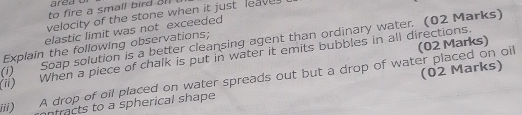 area o 
to fire a small bird on ! 
velocity of the stone when it just leaves 
elastic limit was not exceeded 
(i) Soap solution is a better cleansing agent than ordinary water. (02 Marks) 
(02 Marks) 
Explain the following observations; 
ii) When a piece of chalk is put in water it emits bubbles in all directions. 
(02 Marks) 
A drop of oil placed on water spreads out but a drop of water placed on oil 
iii) ntracts to a spherical shape