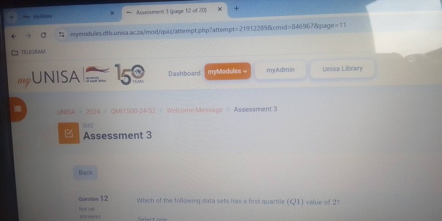 myUnisa Assessment 3 (page 12 of 20) 
mymodules.dtls.unisa.ac.za/mod/quiz/attempt.php?attempt =219122898tcmid=8469678 apage =11 
TELEGRAM 
Dashboard myModules 、 myAdmin Unisa Library 
myUNISA of youth africa 15 YEARS
UNISA 》 2024 》 QMI1500-24-S2 》 Welcome Message 》 Assessment 3 
QUIZ 
Assessment 3 
Back 
Question 12 Which of the following data sets has a first quartile (Q1) value of 2? 
Not yet 
answered Select on