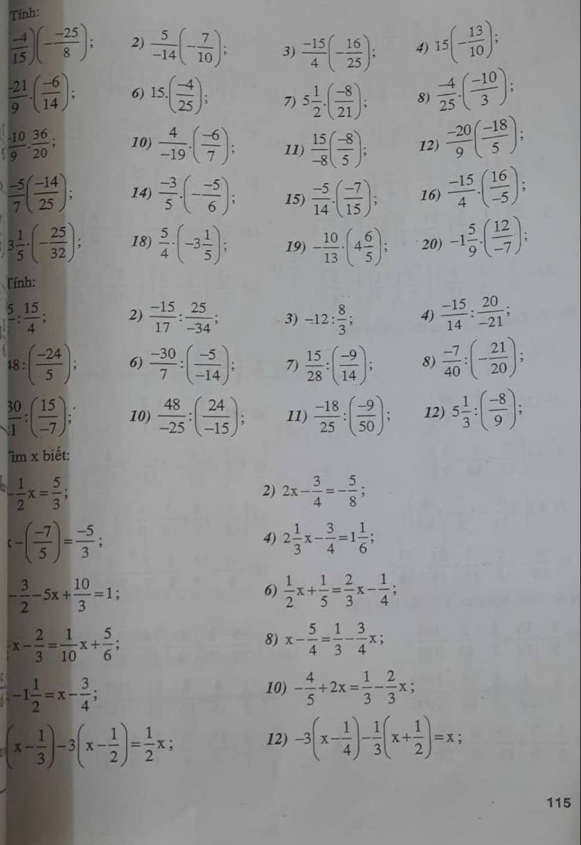 Tính:
 (-4)/15 )(- (-25)/8 ); 2)  5/-14 (- 7/10 ); 3)  (-15)/4 (- 16/25 ); 4) 15(- 13/10 );
 (-21)/9 · ( (-6)/14 ) 6) 15.( (-4)/25 ); 7) 5 1/2 · ( (-8)/21 ); 8)  (-4)/25 · ( (-10)/3 );
 (-10)/9 ·  36/20 ;
10)  4/-19 .( (-6)/7 ); 11)  15/-8 ( (-8)/5 ); 12)  (-20)/9 ( (-18)/5 );
 (-5)/7 ( (-14)/25 ); 14)  (-3)/5 .(- (-5)/6 ); 15)  (-5)/14 · ( (-7)/15 ); 16)  (-15)/4 · ( 16/-5 ):.
3 1/5 · (- 25/32 ); 18)  5/4 · (-3 1/5 ); 19) - 10/13 · (4 6/5 ); 20) -1 5/9 · ( 12/-7 );
Tính:
frac 5: 15/4 ;
2)  (-15)/17 : 25/-34 ; 3) -12: 8/3 ; 4)  (-15)/14 : 20/-21 ;
48:( (-24)/5 ); 6)  (-30)/7 :( (-5)/-14 ); 7)  15/28 :( (-9)/14 ); 8)  (-7)/40 :(- 21/20 ):
 30/1 :( 15/-7 ); 10)  48/-25 :( 24/-15 ); 11)  (-18)/25 :( (-9)/50 ); 12) 5 1/3 :( (-8)/9 );
1m* biet:
- 1/2 x= 5/3 ;
2) 2x- 3/4 =- 5/8 ;
varepsilon -( (-7)/5 )= (-5)/3 ;
4) 2 1/3 x- 3/4 =1 1/6 ;
- 3/2 -5x+ 10/3 =1;
6)  1/2 x+ 1/5 = 2/3 x- 1/4 ;
x- 2/3 = 1/10 x+ 5/6 ;
8) x- 5/4 = 1/3 - 3/4 x;. -1 1/2 =x- 3/4 ;
10) - 4/5 +2x= 1/3 - 2/3 x;
(x- 1/3 )-3(x- 1/2 )= 1/2 x;
12) -3(x- 1/4 )- 1/3 (x+ 1/2 )=x;
115