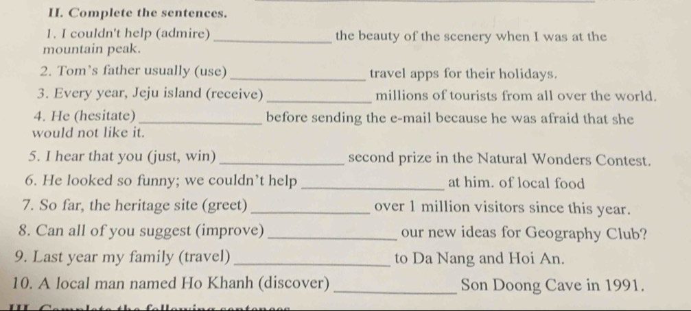 Complete the sentences. 
1. I couldn't help (admire) _the beauty of the scenery when I was at the 
mountain peak. 
2. Tom’s father usually (use) _travel apps for their holidays. 
3. Every year, Jeju island (receive) _millions of tourists from all over the world. 
4. He (hesitate) _before sending the e-mail because he was afraid that she 
would not like it. 
5. I hear that you (just, win)_ second prize in the Natural Wonders Contest. 
6. He looked so funny; we couldn’t help _at him. of local food 
7. So far, the heritage site (greet) _over 1 million visitors since this year. 
8. Can all of you suggest (improve) _our new ideas for Geography Club? 
9. Last year my family (travel) _to Da Nang and Hoi An. 
10. A local man named Ho Khanh (discover) _Son Doong Cave in 1991.